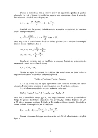 6
Quando o mercado de bens e serviços estiver em equilíbrio o produto é igual ao
dispêndio (yt = dt ). Nestas circunstâncias segue-se que a poupança é igual à soma dos
investimentos e do déficit real do governo:
s i g
r B
P
M
P
t t t
t t t
t
t t
t
t
= + +
−
− −− −( )π
τ π1 1
O déficit real do governo é obtido quando a restrição orçamentária do mesmo é
escrita da seguinte forma:
g
r B
P
M
P
m bt
t t t
t
t t
t
t
t t+
−
− − = +− −( )π
τ π1 1
∆ ∆
onde ∆mt + ∆bt é o crescimento da dívida real do governo com o aumento dos estoques
reais de moeda e de títulos. Isto é:
∆m m m
M
P
M
P
t t t
t
t
t
t
= − = −−
−
−
1
1
1
∆b b b
B
P
B
P
t t t
t
t
t
t
= − = −−
−
−
1
1
1
Conclui-se, portanto, que em equilíbrio, a poupança financia os acréscimos dos
estoques de capital, de moeda e de títulos:
s i m bt t t t= + +∆ ∆
No que se segue deixaremos de explicitar, por simplicidade, os juros reais e o
imposto inflacionário na definição da renda disponível.
Variáveis Contínuas: Fluxos x Estoques
A Lei de Walras foi até agora apresentada com variáveis medidas em termos
discretos. É interessante apresentá-la também, para o caso de variáveis contínuas.
A restrição orçamentária do governo será dada, então, por:
∆t Pt gt + rt ∆t Bt ≡ ∆t Pt τt + Mt+∆t - Mt + Bt+∆t - Bt
onde ∆t é o intervalo de tempo, gt e τt são, respectivamente, os fluxos por unidade de
tempo dos gastos e dos tributos arrecadados pelo governo, Pt é o índice de preços em t, Bi
e Mi são os estoques nominais de títulos e de moeda no iésimo instante. Dividindo-se
ambos os lados desta expressão por ∆t, obtém-se:
P g r B P
M M
t
B B
t
t t t t t t
t t t t t t
+ − ≡
−
+
−+ +
τ ∆ ∆
∆ ∆
Quando o intervalo de tempo aproxima-se de zero, ∆t→0, o limite desta restrição é
igual a:
 