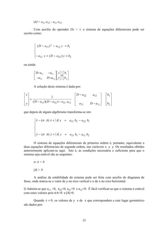 15
|A| = a11 a22 - a21 a12
Com auxílio do operador Dx = x o sistema de equações diferenciais pode ser
escrito como:
( )
( )
D a a y b
a x D a y b
x
− − =
− + − =
ì
í
ï
î
ï
11 12 1
21 22 2
ou ainda:
ú
û
ù
ê
ë
é
=ú
û
ù
ê
ë
é
ú
û
ù
ê
ë
é
−−
−−
2
1
2221
1211
b
b
y
x
aDa
aaD
A solução deste sistema é dada por:
x
y
D a D a a a
D a a
a D a
b
b
é
ë
ê
ê
ù
û
ú
ú
=
− − −
−
−
é
ë
ê
ê
ù
û
ú
ú
é
ë
ê
ê
ù
û
ú
ú
1
11 22 21 12
22 12
21 11
1
2
( )( )
que depois de algum algebrismo transforma-se em:
 ( ) 
 ( ) 
x tr A x A x a b a b
y tr A y A y a b a b
− + = −
− + = −
ì
í
ï
ï
î
ï
ï
12 2 22 1
21 1 11 2
O sistema de equações diferenciais de primeira ordem é, portanto, equivalente a
duas equações diferenciais de segunda ordem, nas variáveis x e y. Os resultados obtidos
anteriormente aplicam-se aqui. Isto é, as condições necessária e suficiente para que o
sistema seja estável são as sequintes:
tr A  0
|A|  0
A análise da estabilidade do sistema pode ser feita com auxílio do diagrama de
fases, onde marca-se o valor de y no eixo vertical e o de x no eixo horizontal.
I) Admita-se que a11 0, a220, a210 e a120. É fácil verificar-se que o sistema é estável
com estes valores pois trA0 e |A|0.
Quando x = 0, os valores de y e de x que correspondem a este lugar geométrico
são dados por:
 