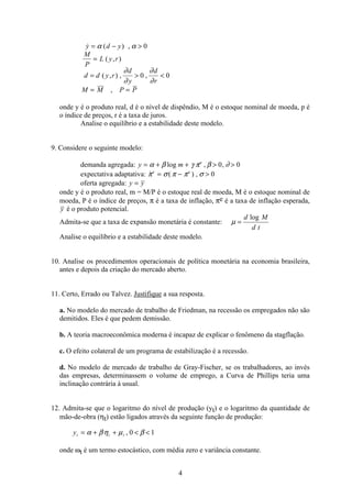 4
 ( ) ,
( , )
( , ) , ,
,
y d y
M
P
L y r
d d y r
d
y
d
r
M M P P
= − 
=
=  
= =
α α
∂
∂
∂
∂
0
0 0
onde y é o produto real, d é o nível de dispêndio, M é o estoque nominal de moeda, p é
o índice de preços, r é a taxa de juros.
Analise o equilíbrio e a estabilidade deste modelo.
9. Considere o seguinte modelo:
demanda agregada: y m e
= + +  α β γ π β ∂log , ,0 0
expectativa adaptativa:  ( ) ,π σ π π σe e
= −  0
oferta agregada: y y=
onde y é o produto real, m = M/P é o estoque real de moeda, M é o estoque nominal de
moeda, P é o índice de preços, π é a taxa de inflação, πe é a taxa de inflação esperada,
y é o produto potencial.
Admita-se que a taxa de expansão monetária é constante: µ =
d M
d t
log
Analise o equilíbrio e a estabilidade deste modelo.
10. Analise os procedimentos operacionais de política monetária na economia brasileira,
antes e depois da criação do mercado aberto.
11. Certo, Errado ou Talvez. Justifique a sua resposta.
a. No modelo do mercado de trabalho de Friedman, na recessão os empregados não são
demitidos. Eles é que pedem demissão.
b. A teoria macroeconômica moderna é incapaz de explicar o fenômeno da stagflação.
c. O efeito colateral de um programa de estabilização é a recessão.
d. No modelo de mercado de trabalho de Gray-Fischer, se os trabalhadores, ao invés
das empresas, determinassem o volume de emprego, a Curva de Phillips teria uma
inclinação contrária à usual.
12. Admita-se que o logaritmo do nível de produção (yt) e o logaritmo da quantidade de
mão-de-obra (ηt) estão ligados através da seguinte função de produção:
yt t t= + +  α βη µ β, 0 1
onde ωt é um termo estocástico, com média zero e variância constante.
 