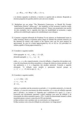 8
p p p y y ut t t
e
t t= + − + − +−Φ Φ1 1( ) ( )β
e as demais equações (a primeira, a terceira e a quarta) não se alterem. Responda as
mesmas perguntas da questão anterior com este novo modelo.
21. Modigliani em seu artigo The Monetarist Controversy, or Should We Forsake
Stabilization Policies” afirma que:...the instability (of the economy) could be readly
counteracted by appropriate stabilization policies. Ilustre esta proposição com auxílio
de dois exemplos, isto é, suponha dois tipos de instabilidade na economia e sugira
políticas de estabilização capazes de contrabalançar esses choques.
22. Comente a seguinte afirmação de Friedman:In my opinion, no fundamental issues in
either monetary theory or monetary policy hinge on whether the estimate elasticity (of
the demand for money with respect to the interest rate) can for most purpose be
aproximated by zero or is better approximated by -0,1 or -0,5 or -2,0, provided it is
seldom capable of being approximated by -.
23. Considere o seguinte modelo:
oferta agregada: π π α βt t t ty y c= + − +−1 ( )
demanda agregada: y yt t t t= + −−1 µ π
onde i, yi, i e ci são, respectivamente, a taxa de inflação, o (logaritmo do) produto real,
a taxa de crescimento da oferta monetária e o choque de oferta no iésimo período; α e β
são parâmetros e y é o (logaritmo do) produto potencial. Comente a seguinte
afirmação: A inflação neste modelo é puramente inercial porque se
y y e ct t= = 0, tem-se que π πt t= −1 
24. Considere o seguinte modelo:
y y
y y
t t t
e
t t t t
t
e
t
= + −
= + −
=
−
−
θ π π
µ π
π π
( )
1
1
onde yt é o produto real da economia no período t, y é o produto potencial, t é a taxa de
inflação, t é a taxa de crescimento da oferta monetária, πt
e
é a taxa de inflação esperada
para o período t, no instante t-1. Suponha que o parâmetro θ é igual a 1, e que a
economia está inicialmente operando a pleno emprego com taxas de inflação e de
crescimento da oferta monetária iguais a 10%. A partir de determinado instante a oferta
monetária passa a crescer a uma taxa de 20% por período.
a) Que acontece com o produto real, no curto prazo e no longo prazo?
b) Que acontece com a taxa de inflação no curto prazo e no longo prazo?
 