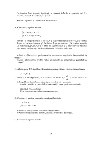 17
Os símbolos têm o seguinte significado: π = taxa de inflação, y = produto real, y =
produto potencial,  / ,  /π π= =d dt y dy dt.
Analise o equilíbrio e a estabilidade deste modelo.
50. Considere o seguinte modelo:
m v p y
p p y y
t t t t
t t
e
t t
+ = + +
= + −
ì
í
î
ε
δ µ( )
onde m é o estoque nominal de moeda, v é a velocidade-renda da moeda, p é o índice
de preços, y é o produto real, pe é o índice de preços esperado, y é produto potencial
(As variáveis p, pe, m, v, y e y estão em logaritmos); εt e µt são variáveis aleatórias
com médias iguais a zero, variáveis constantes, correlação serial nula.
a) Qual o efeito sobre o produto real de um aumento antecipado da quantidade de
moeda?
b) Qual o efeito sobre o produto real de um aumento não antecipado da quantidade de
moeda?
51. Admita que o déficit público é financiado apenas por títulos públicos de acordo com:
F r B B+ = 
onde F é o déficit primário, rB é o serviço da dívida  ( )B
d B
d t
= é a nova emissão de
títulos públicos. Suponha que a taxa de juros real (r - π) é constante.
Analise o equilíbrio e a estabilidade do modelo, nas seguintes circunstâncias:
a) produto real constante:
b) produto real crescendo a uma taxa constante.
52. Considere o seguinte sistema de equações diferenciais:

 ln
x f xy
y k x y
= −
= − −λ φ
a) Analise a multiplicidade de equilíbrio deste modelo.
b) Admitindo-se equilíbrio múltiplo, analise a estabilidade do modelo.
53. Considere o seguinte modelo:
 