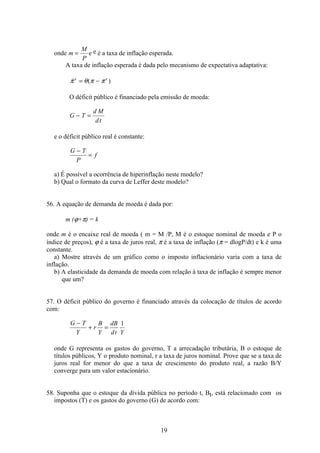 19
onde m
M
P
= e e é a taxa de inflação esperada.
A taxa de inflação esperada é dada pelo mecanismo de expectativa adaptativa:
 ( )π θ π πe e
= −
O déficit público é financiado pela emissão de moeda:
G T
d M
dt
− =
e o déficit público real é constante:
G T
P
f
−
=
a) É possível a ocorrência de hiperinflação neste modelo?
b) Qual o formato da curva de Leffer deste modelo?
56. A equação de demanda de moeda é dada por:
m (ϕ+π) = k
onde m é o encaixe real de moeda ( m = M /P, M é o estoque nominal de moeda e P o
índice de preços), ϕ é a taxa de juros real, π é a taxa de inflação (π = dlogP/dt) e k é uma
constante.
a) Mostre através de um gráfico como o imposto inflacionário varia com a taxa de
inflação.
b) A elasticidade da demanda de moeda com relação à taxa de inflação é sempre menor
que um?
57. O déficit público do governo é financiado através da colocação de títulos de acordo
com:
G T
Y
r
B
Y
dB
dt Y
−
+ =
1
onde G representa os gastos do governo, T a arrecadação tributária, B o estoque de
títulos públicos, Y o produto nominal, r a taxa de juros nominal. Prove que se a taxa de
juros real for menor do que a taxa de crescimento do produto real, a razão B/Y
converge para um valor estacionário.
58. Suponha que o estoque da dívida pública no período t, Bt, está relacionado com os
impostos (T) e os gastos do governo (G) de acordo com:
 