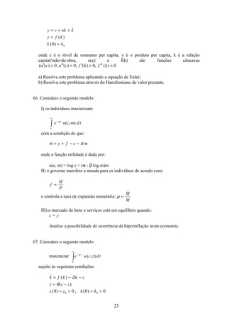 23
y c nk k
y f k
k k
= + +
=
=

( )
( )0 0
onde c é o nível de consumo per capita, y é o produto per capita, k é a relação
capital/mão-de-obra, u(c) e f(k) são funções côncavas
( ( ) , ( ) , ( ) , ( )′  ′′  ′  ′′ u c u c f k f k0 0 0 0
a) Resolva este problema aplicando a equação de Euler;
b) Resolva este problema através do Hamiltoniano de valor presente.
66. Considere o seguinte modelo:
I) os indivíduos maximizam
e u c m d tt
o
−
∞
ò
ρ
( , )
com a condição de que:
m y f c m= + − − π
onde a função utilidade é dada por:
u(c, m) = log c + (α - β log m)m
II) o governo transfere a moeda para os indivíduos de acordo com:
f
M
P
=

e controla a taxa de expansão monetária: µ =
M
M
III) o mercado de bens e serviços está em equilíbrio quando:
c = y
Analise a possibilidade de ocorrência da hiperinflação nesta economia.
67. Considere o seguinte modelo:
maximizar e u c z d tt−
∞
ò
ρ
( , )
0
sujeito às seguintes condições:
 ( )
 ( )
( ) , ( )
k f k k c
z c z
z z k k
= − −
= −
=  = 
δ
θ
0 0 0 00 0
 
