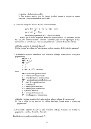 25
a) Analise a dinâmica do modelo.
b) Que acontece com a taxa de câmbio nominal quando o estoque de moeda
aumenta, e este aumento não é antecipado?
71. Considere o seguinte modelo de uma economia aberta:
curva IS: y = c(y - t) + i(r) + g + x(e) - em(e)
curva LM:
M
P
L y r= ( , )
balança de pagamentos: x(e) + f(r - r*) = em(e)
Admita que os níveis de preços, doméstico e internacional, são constantes e que a
taxa de juros internacional (r*) também é constante; x(e) são as exportações e m(e)
representam as importações, e é a taxa de câmbio e f é a entrada de capital externo.
a) Qual a condição de Marshall-Lerner?
b) Que tipo de crowding-out ocorre neste modelo quando o déficit público aumenta?
72. Considere o seguinte modelo de uma economia (enfoque monetário do balanço de
pagamentos):
Ms = C + R
Md = PL(y,r)
Ms = Md
r = r*
y y=
P = EP*, E = E = constante
onde:
Ms = quantidade gasta de moeda
C = crédito doméstico líquido
R = nível de reservas internacionais
Md = quantidade demandada de moeda
P = nível de preços doméstico
y = produto real
r = taxa de juros doméstico
r* = taxa de juros internacional
y = produto potencial
E = taxa de câmbio nominal
P* = nível de preços internacional
a) Qual o efeito de uma desvalorização cambial sobre o balanço de pagamentos?
b) Qual o efeito de um aumento do crédito doméstico líquido sobre o balanço de
pagamentos?
73. Considere o seguinte modelo de uma economia (enfoque monetário do balanço de
pagamentos com taxa de câmbio flexível):
Equilíbrio no mercado monetário do país A:
 