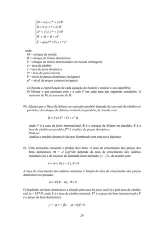 29
M m r r e W
B b r r e W
eF f r r e W
W M B eF
F eP P r F
= +
= +
= +
= + +
= +
ì
í
ï
ï
ï
î
ï
ï
ï
( , * )
( , * )
( , * )
 ( * / ) *ϕ
onde:
M = estoque de moeda
B = estoque de títulos domésticos
F = estoque de títulos denominados em moeda estrangeira
e = taxa de câmbio
r = taxa de juros doméstica
r* = taxa de juros externa
P = nível de preços doméstico (exógeno)
p* = nível de preços externo (exógeno)
a) Discuta a especificação de cada equação do modelo e analise o seu equilíbrio;
b) Mostre o que acontece com e e com F em cada uma das seguintes condições: i)
aumento de M; ii) aumento de B.
80. Admita que o fluxo de dólares no mercado paralelo depende da taxa real de câmbio no
paralelo e do estoque de dólares existente no paralelo, de acordo com:
 ( / )B F E P P r B= +∗ ∗
onde r* é a taxa de juros internacional, B é o estoque de dólares no paralelo, E é a
taxa de câmbio no paralelo, P* é o índice de preços doméstico.
Pede-se:
Analise o modelo desenvolvido por Dornbusch com esta nova hipótese.
81. Uma economia consome e produz dois bens. A taxa de crescimento dos preços dos
bens domésticos (π = d logP/dt) depende da taxa de crescimento dos salários
nominais (ω) e do excesso de demanda neste mercado ( )y y− , de acordo com:
π ω δ δ= + − ( ),y y 0
A taxa de crescimento dos salários nominais é função da taxa de crescimento dos preços
domésticos no passado:
 ( ),ω θ π ω θ= −  0
O dispêndio em bens domésticos é afetado pela taxa de juros real (r) e pela taxa de câmbio
real (e = EP*/P, onde E é a taxa de câmbio nominal, P* é o preço do bem internacional e P
é o preço do bem doméstico):
y = -α r + β e ,α 0,β 0
 