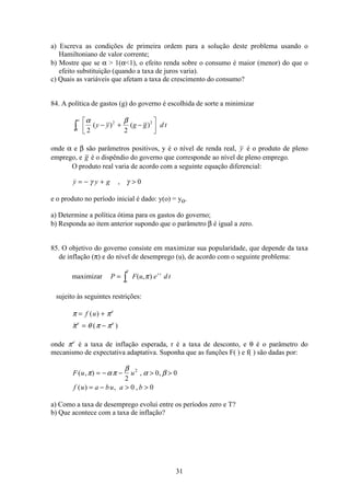 31
a) Escreva as condições de primeira ordem para a solução deste problema usando o
Hamiltoniano de valor corrente;
b) Mostre que se α  1(α1), o efeito renda sobre o consumo é maior (menor) do que o
efeito substituição (quando a taxa de juros varia).
c) Quais as variáveis que afetam a taxa de crescimento do consumo?
84. A política de gastos (g) do governo é escolhida de sorte a minimizar
α β
2 2
2 2
0
( ) ( )y y g g d t− + −
é
ëê
ù
ûú
∞
ò
onde α e β são parâmetros positivos, y é o nível de renda real, y é o produto de pleno
emprego, e g é o dispêndio do governo que corresponde ao nível de pleno emprego.
O produto real varia de acordo com a seguinte equação diferencial:
 ,y y g= − + γ γ 0
e o produto no período inicial é dado: y(o) = yo.
a) Determine a política ótima para os gastos do governo;
b) Responda ao item anterior supondo que o parâmetro β é igual a zero.
85. O objetivo do governo consiste em maximizar sua popularidade, que depende da taxa
de inflação (π) e do nível de desemprego (u), de acordo com o seguinte problema:
maximizar P F u e d tr t
o
T
= ò ( , )π
sujeito às seguintes restrições:
π π
π θ π π
= +
= −
f u e
e e
( )
 ( )
onde πe
é a taxa de inflação esperada, r é a taxa de desconto, e θ é o parâmetro do
mecanismo de expectativa adaptativa. Suponha que as funções F( ) e f( ) são dadas por:
F u u
f u a bu a b
( , ) , ,
( ) , ,
π α π
β
α β= − −  
= −  
2
0 0
0 0
2
a) Como a taxa de desemprego evolui entre os períodos zero e T?
b) Que acontece com a taxa de inflação?
 