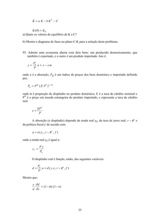 35

( )
K a K b K C
K K
= − −
=
2
00
a) Quais os valores de equilíbrio de K e C?
b) Mostre o diagrama de fases no plano C-K para a solução deste problema.
93. Admita uma economia aberta com dois bens: um produzido domesticamente, que
também é exportado, e o outro é um produto importado. Isto é:
y
P
P
a x ema
= + −
onde a é a absorção, Pa é um índice de preços dos bens doméstico e importado definido
por,
P P E Pa = −α α
( )* 1
onde α é proporção do dispêndio no produto doméstico, E é a taxa de câmbio nominal e
P* é o preço em moeda estrangeira do produto importado, e representa a taxa de câmbio
real:
e
EP
P
=
*
A absorção (o dispêndio) depende da renda real yr, da taxa de juros real, r e
− π e
da política fiscal f, de acordo com:
a a y r fr
e
= −( , , )π
onde a renda real yr é igual a:
y
P y
P
r
a
=
O dispêndio real é função, então, das seguintes variáveis:
d
P
P
a d y e r fa e
= = −( , , , )π
Mostre que:
e
d
d
e
n
∂
∂
α= − −( ) ( )1 1
 