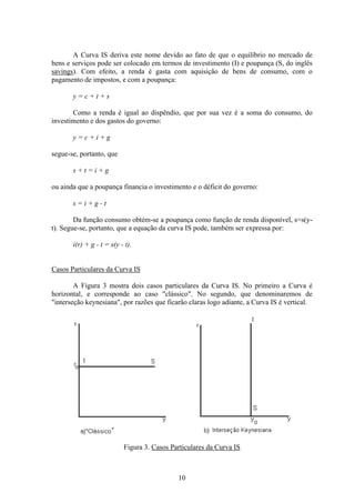 10
A Curva IS deriva este nome devido ao fato de que o equilíbrio no mercado de
bens e serviços pode ser colocado em termos de investimento (I) e poupança (S, do inglês
savings). Com efeito, a renda é gasta com aquisição de bens de consumo, com o
pagamento de impostos, e com a poupança:
y = c + t + s
Como a renda é igual ao dispêndio, que por sua vez é a soma do consumo, do
investimento e dos gastos do governo:
y = c + i + g
segue-se, portanto, que
s + t = i + g
ou ainda que a poupança financia o investimento e o déficit do governo:
s = i + g - t
Da função consumo obtém-se a poupança como função de renda disponível, s=s(y-
t). Segue-se, portanto, que a equação da curva IS pode, também ser expressa por:
i(r) + g - t = s(y - t).
Casos Particulares da Curva IS
A Figura 3 mostra dois casos particulares da Curva IS. No primeiro a Curva é
horizontal, e corresponde ao caso "clássico". No segundo, que denominaremos de
"interseção keynesiana", por razões que ficarão claras logo adiante, a Curva IS é vertical.
Figura 3. Casos Particulares da Curva IS
 
