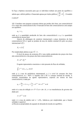 40
b) Faça a hipótese necessária para que os indivíduos tenham um ponto de equilíbrio e
admita que o déficit público é financiado apenas por títulos públicos
M
P
=
æ
è
ç
ö
ø
÷0 . O modelo
é estável?
103. Considere uma pequena economia aberta que produz dois bens, um comercializável
(T) e outro não comercializável (H). O mercado de bens não comercializáveis está sempre
em equilíbrio:
q cH H=
onde qH é a quantidade produzida do bem não comercializável e cH é a quantidade
consumida do mesmo bem.
Através da arbitragem do comércio internacional o preço doméstico do bem
comercializável (PT) é igual ao produto da taxa de câmbio nominal (E) pelo seu preço
internacional ( )*
PT
P E PT T= *
Por simplicidade admita-se que PT
*
= 1.
O nível de preços da economia (P) é uma média ponderada dos preços dos bens
não comercializáveis e dos preços dos bens comercializáveis:
P E PH= −α α1
O agente representativo maximiza o valor presente do fluxo de utilidade,
e u c c m d tt
T H
−
∞
ò
ρ
0
( , , )
onde ρ é a taxa de preferência intertemporal, cT é o nível de consumo dos bens
comercializáveis, m = M/P é a liquidez real e M é o estoque nominal de moeda. A
restrição orçamentária do agente representativo, expressa em termos do bem
comercializável, é dada por:
q
q
c
c
m mT
H H
+ + = + + +− −
ε
τ
ε
ε ε ππ
α α1 1

onde π é a taxa de inflação π = = / ,  /P P m dm dt , e τ as transferências do governo são
dadas por:
τ ε πα
= −1
m
onde ε é a taxa da câmbio real: ε = ε/PH. Admita-se, por simplicidade, que a função
utilidade é separável.
a) Discuta as propriedades da equação de demanda de moeda em equilíbrio;
 