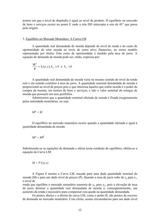 12
pontos em que o nível de dispêndio é igual ao nível de produto. O equilíbrio no mercado
de bens e serviços ocorre no ponto E onde a reta DD intercepta a reta de 45° que passa
pela origem.
3. Equilíbrio no Mercado Monetário: A Curva LM
A quantidade real demandada de moeda depende do nível de renda e do custo de
oportunidade de reter moeda ao invés de outro ativo financeiro, no nosso modelo
representado por títulos. Este custo de oportunidade é medido pela taxa de juros. A
equação de demanda de moeda pode ser, então, expressa por:
M
P
L y r L e L
d
y r= > <( , ), 0 0
A quantidade real demandada de moeda varia no mesmo sentido do nível de renda
real e em sentido contrário à taxa de juros. A quantidade nominal demandada de moeda é
proporcional ao nível de preços pois o que interessa àqueles que retêm moeda é o poder de
compra da mesma, em termos de bens e serviços, e não o valor nominal do estoque de
moeda que possuem em seus portfolios.
Admitiremos que a quantidade nominal ofertada de moeda é fixada exogenamente
pelas autoridade monetárias, ou seja:
Ms = M
O equilíbrio no mercado monetário ocorre quando a quantidade ofertada é igual à
quantidade demandada de moeda:
Ms = Md
Substituindo-se as equações de demanda e oferta nesta condição de equilíbrio, obtém-se a
equação da Curva LM:
M = P L(y,r)
A Figura 6 mostra a Curva LM, traçada para uma dada quantidade nominal de
moeda (M) e para um dado nível de preços (P). Quando a taxa de juros sobe de ro para r1,
o nível de
renda que equilibra o mercado monetário aumenta de yo para y1, pois a elevação de taxa
de juros diminui a quantidade real demandada de moeda e, conseqüentemente, um
aumento da renda é necessário para compensar esta queda na quantidade demandada.
Os pontos abaixo e a direita da curva LM, como o ponto B, são pontos de excesso
de demanda no mercado monetário. Com efeito, nestas circunstâncias para um dado nível
 