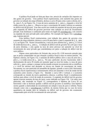 19
A política fiscal pode ser feita por duas vias, através de variações dos impostos ou
dos gastos do governo. Uma política fiscal expansionista, com aumento dos gastos do
governo ou redução da carga tributária, desloca a curva IS para cima e para a direita, de Io
So para I1 S1 na Figura 12a. A taxa de juros aumenta de ro para r1, enquanto o nível de
renda cresce de yo para y1 . Observe-se que o crescimento de renda é inferior ao aumento
no déficit real do governo. Este fato ocorre em virtude do aumento da taxa de juros gerada
pela expansão do déficit do governo provocar uma redução no nível de investimento
privado. Este fenômeno é conhecido pelo nome em inglês de crowding-out, e ele consiste
na expulsão do setor privado pelo setor público. No exemplo da Figura 12a o crowding-
out, é apenas parcial.
Uma política fiscal contracionista, com redução dos gastos do governo e/ou
aumento da carga tributária, desloca a curva IS para baixo e para a esquerda de Io So para
I1 S1 na Figura 12b. Nestas circunstâncias, a taxa de juros diminui de ro para r1, e o nível
de renda decresce de yo para y1. A redução do déficit real do governo faz com que a taxa
de juros diminua, e esta queda na taxa de juros provoca um aumento no nível de
investimento do setor privado que contrabalança em parte a redução do déficit real do
setor público.
Alguns casos particulares do formato das curvas IS e LM merecem atenção para
que se possa compreender em que situação a política fiscal é mais ou menos potente. Na
hipótese clássica, da Figura 13a, o aumento do déficit público eleva a taxa de juros de ro
para r1, e a renda cresce de yo para y1. No caso particular da cruz keynesiana todo o
deslocamento da curva IS resulta em aumento igual ao nível de renda, e a taxa de juros
sobe de ro para r1 porque o estoque real de moeda existente na economia não se modificou
e o nível de encaixe real desejado se elevou em função do crescimento da renda.
Novamente, no caso particular da armadilha da liquidez, quando a curva LM é horizontal,
a política fiscal expansionista é extremamente eficaz em aumentar o nível de renda real da
economia como mostra a Figura 13c. Quando a curva LM é vertical, e a economia
corresponde ao mundo da teoria quantitativa clássica, a política fiscal é completamente
ineficaz para afetar o nível de renda da economia. A expansão do déficit real do governo
apenas acarreta aumento da taxa de juros, como indicado na Figura 13d. Um outro caso
particular, não mostrado na Figura 13, corresponderia à hipótese da Curva IS ser
horizontal e não se deslocar quando o déficit real do governo se modifica. Esta hipótese
ocorre quando a elasticidade do investimento em relação à taxa de juros é infinita. Numa
situação como esta o crowding-out é perfeito, da mesma forma que no caso da teoria
quantitativa da moeda, pois as variações no déficit real do governo são exatamente
compensados pelo nível de investimento do setor privado.
 