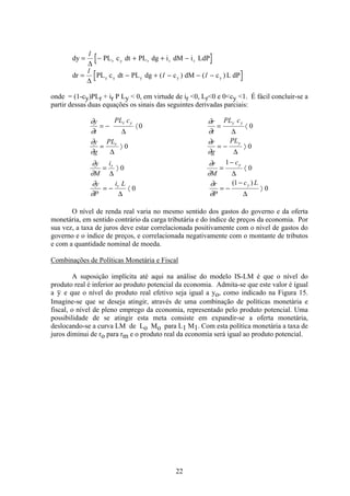 22
dy PL c dt PL dg i dM i LdPr y r r r= − + + −
1
∆
dr PL c dt PL dg c dM c L dPy y y y y= − + − − −
1
1 1
∆
( ) ( )
onde = (1-cy)PLr + ir P Ly < 0, em virtude de ir <0, Lr<0 e 0<cy <1. É fácil concluir-se a
partir dessas duas equações os sinais das seguintes derivadas parciais:
∂
∂
∂
∂
∂
∂
∂
∂
∂
∂
∂
∂
∂
∂
∂
∂
y
t
PL c r
t
PL c
y
g
PL r
g
PL
y
M
i r
M
c
y
P
i L r
P
c L
r y y y
r y
r y
r y
= − á = á
= ñ = − ñ
= ñ =
−
á
= − á = −
−
ñ
∆ ∆
∆ ∆
∆ ∆
∆ ∆
0 0
0 0
0
1
0
0
1
0
( )
O nível de renda real varia no mesmo sentido dos gastos do governo e da oferta
monetária, em sentido contrário da carga tributária e do índice de preços da economia. Por
sua vez, a taxa de juros deve estar correlacionada positivamente com o nível de gastos do
governo e o índice de preços, e correlacionada negativamente com o montante de tributos
e com a quantidade nominal de moeda.
Combinações de Políticas Monetária e Fiscal
A suposição implícita até aqui na análise do modelo IS-LM é que o nível do
produto real é inferior ao produto potencial da economia. Admita-se que este valor é igual
a y e que o nível do produto real efetivo seja igual a yo, como indicado na Figura 15.
Imagine-se que se deseja atingir, através de uma combinação de políticas monetária e
fiscal, o nível de pleno emprego da economia, representado pelo produto potencial. Uma
possibilidade de se atingir esta meta consiste em expandir-se a oferta monetária,
deslocando-se a curva LM de Lo Mo para L1 M1. Com esta política monetária a taxa de
juros diminui de ro para rm e o produto real da economia será igual ao produto potencial.
 
