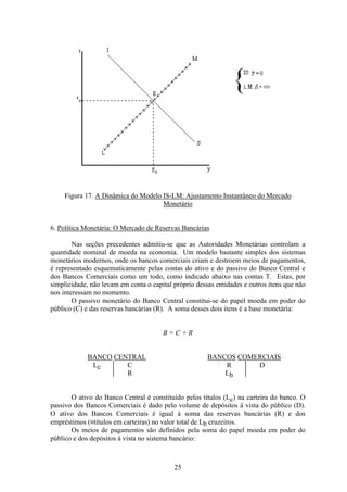 25
Figura 17. A Dinâmica do Modelo IS-LM: Ajustamento Instantâneo do Mercado
Monetário
6. Política Monetária: O Mercado de Reservas Bancárias
Nas seções precedentes admitiu-se que as Autoridades Monetárias controlam a
quantidade nominal de moeda na economia. Um modelo bastante simples dos sistemas
monetários modernos, onde os bancos comerciais criam e destroem meios de pagamentos,
é representado esquematicamente pelas contas do ativo e do passivo do Banco Central e
dos Bancos Comerciais como um todo, como indicado abaixo nas contas T. Estas, por
simplicidade, não levam em conta o capital próprio dessas entidades e outros itens que não
nos interessam no momento.
O passivo monetário do Banco Central constitui-se do papel moeda em poder do
público (C) e das reservas bancárias (R). A soma desses dois itens é a base monetária:
B = C + R
BANCO CENTRAL BANCOS COMERCIAIS
Lc C R D
R Lb
O ativo do Banco Central é constituído pelos títulos (Lc) na carteira do banco. O
passivo dos Bancos Comerciais é dado pelo volume de depósitos à vista do público (D).
O ativo dos Bancos Comerciais é igual à soma das reservas bancárias (R) e dos
empréstimos (≡títulos em carteiras) no valor total de Lb cruzeiros.
Os meios de pagamentos são definidos pela soma do papel moeda em poder do
público e dos depósitos à vista no sistema bancário:
 
