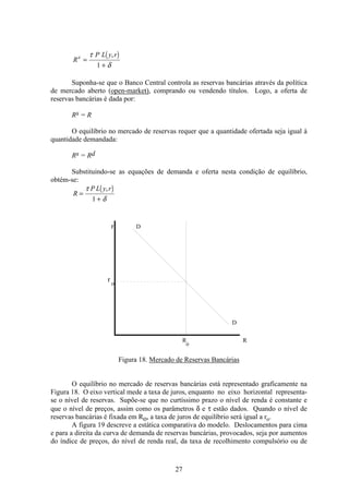 27
( )
R
P L y rd
=
+
τ
δ
,
1
Suponha-se que o Banco Central controla as reservas bancárias através da política
de mercado aberto (open-market), comprando ou vendendo títulos. Logo, a oferta de
reservas bancárias é dada por:
Rs = R
O equilíbrio no mercado de reservas requer que a quantidade ofertada seja igual à
quantidade demandada:
Rs = Rd
Substituindo-se as equações de demanda e oferta nesta condição de equilíbrio,
obtém-se:
( )
R
P L y r
=
+
τ
δ
,
1
r
r o
D
R
o
R
D
Figura 18. Mercado de Reservas Bancárias
O equilíbrio no mercado de reservas bancárias está representado graficamente na
Figura 18. O eixo vertical mede a taxa de juros, enquanto no eixo horizontal representa-
se o nível de reservas. Supõe-se que no curtíssimo prazo o nível de renda é constante e
que o nível de preços, assim como os parâmetros δ e τ estão dados. Quando o nível de
reservas bancárias é fixada em Ro, a taxa de juros de equilíbrio será igual a ro.
A figura 19 descreve a estática comparativa do modelo. Deslocamentos para cima
e para a direita da curva de demanda de reservas bancárias, provocados, seja por aumentos
do índice de preços, do nível de renda real, da taxa de recolhimento compulsório ou de
 
