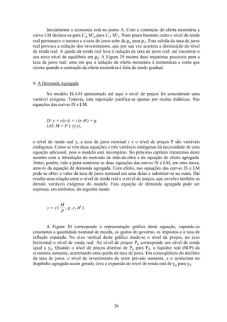 36
Inicialmente a economia está no ponto A. Com a contração de oferta monetária a
curva LM desloca-se para L'o M'o para L'1 M'1. Num prazo bastante curto o nível de renda
real permanece o mesmo e a taxa de juros sobe de ρo para ρ1. Esta subida da taxa de juros
real provoca a redução dos investimentos, que por sua vez acarreta a diminuição do nível
de renda real. A queda da renda real leva à redução da taxa de juros real, até encontrar o
seu novo nível de equilíbrio em ρf. A Figura 29 mostra duas trajetórias possíveis para a
taxa de juros real: uma em que a redução da oferta monetária é instantânea e outra que
ocorre quando a contração da oferta monetária é feita de modo gradual.
9. A Demanda Agregada
No modelo IS-LM apresentado até aqui o nível de preços foi considerado uma
variável exógena. Todavia, esta suposição justifica-se apenas por razões didáticas. Nas
equações das curvas IS e LM.
IS: y = c(y-t) + i (r-πe) + g
LM: M = P L (y,r),
o nível de renda real y, a taxa de juros nominal r e o nível de preços P são variáveis
endógenas. Como se tem duas equações e três variáveis endógenas há necessidade de uma
equação adicional, pois o modelo está incompleto. No próximo capítulo trataremos deste
assunto com a introdução do mercado de mão-de-obra e da equação de oferta agregada.
Antes, porém, vale a pena sintetizar as duas equações das curvas IS e LM, em uma única,
através da equação de demanda agregada. Com efeito, nas equações das curvas IS e LM
pode-se obter o valor da taxa de juros nominal em uma delas e substituir-se na outra. Daí
resulta uma relação entre o nível de renda real e o nível de preços, que envolve também as
demais variáveis exógenas do modelo. Esta equação de demanda agregada pode ser
expressa, em símbolos, do seguinte modo:
y y
M
P
g t e
= ( , , , )π
A Figura 30 corresponde à representação gráfica desta equação, supondo-se
constantes a quantidade nominal de moeda, os gastos do governo, os impostos e a taxa de
inflação esperada. No eixo vertical deste gráfico mede-se o nível de preços, no eixo
horizontal o nível de renda real. Ao nível de preços Po corresponde um nível de renda
igual a yo. Quando o nível de preços diminui de Po para P1, a liquidez real (M/P) da
economia aumenta, acarretando uma queda da taxa de juros. Em conseqüência do declínio
da taxa de juros, o nível de investimento do setor privado aumenta, e o acréscimo no
dispêndio agregado assim gerado, leva a expansão do nível de renda real de yo para y1.
 