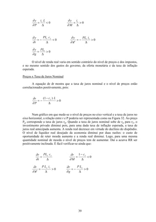 39
∂
∂
∂
∂
y
P
i L y
M
ir r
= < = >
∆ ∆
0 0
∂
∂
∂
∂π
∂
∂
y
t
PL c y PL i
y
g
PL
r y
e
r r
r
= − < = − >
= >
∆ ∆
∆
0 0
0
O nível de renda real varia em sentido contrário do nível de preços e dos impostos,
e no mesmo sentido dos gastos do governo, da oferta monetária e da taxa de inflação
esperada.
Preços x Taxa de Juros Nominal
A equação de dr mostra que a taxa de juros nominal e o nível de preços estão
correlacionados positivamente, pois:
∂
∂
r
P
c Ly
= −
−
>
( )1
0
∆
Num gráfico em que mede-se o nível de preços no eixo vertical e a taxa de juros no
eixo horizontal, a relação entre r e P poderia ser representada como na Figura 32. Ao preço
Po corresponde a taxa de juros ro. Quando a taxa de juros nominal sobe de ro para r1, o
investimento privado diminui pois, para uma dada taxa de inflação esperada, a taxa de
juros real antecipada aumenta. A renda real decresce em virtude do declínio do dispêndio.
O nível de liquidez real desejado da economia diminui por duas razões: o custo de
oportunidade de reter moeda aumenta e a renda real diminui. Logo, para uma mesma
quantidade nominal de moeda o nível de preços tem de aumentar. Daí a acurva RR ser
positivamente inclinada. É fácil verificar-se ainda que:
∂
∂
∂
∂
∂
∂π
∂
∂
r
t
PL c r
M
c
r P L i r
g
P L
y y y
e
y r y
= =
−
<
= > = − >
∆ ∆
∆ ∆
1
0
0 0
 
