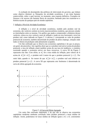 3
A avaliação do desempenho das políticas de intervenção do governo, que tinham
como objetivo diminuir as flutuações da atividade econômica, é um tema bastante
controvertido, sobre o qual inexiste, no momento, uma resposta definitiva. Exemplos de
fracasso e de sucesso são bastante fáceis de encontrar, bastando para isto examinar-se a
história recente de qualquer país do mundo capitalista.
2. Inflação e Nível de Atividade Econômica
A inflação e o nível de atividade econômica, medido pelo produto real da
economia, são variáveis centrais na teoria macroeconômica moderna, que procura estudar
as interrelações entre as mesmas. Um gráfico que ajuda a compreender a dinâmica dessas
variáveis, coloca no eixo vertical a taxa de inflação e mede no eixo horizontal o nível do
produto real, como indicado na Figura 2. A abcissa y corresponde ao valor do produto
potencial da economia, também denominado de produto de pleno emprego, situação onde
todos os fatores de produção estão plenamente ocupados.
Um fato estilizado que se observa nas economias capitalistas é de que os preços,
em geral, são procíclico. Isto significa dizer que se o produto real estiver acima do produto
potencial, a taxa de inflação estará também acima da sua taxa de tendência; o contrário
ocorrendo quando a economia estiver em fases recessivas. A curva SS da Figura 2
representa este fato. Com efeito, se πo
e
for a taxa média de inflação, para valores de π
acima de ( )π π πo
e
o
e
> , o produto real é maior do que o produto potencial ( )y y> . Por
outro lado, quando π for menor do que ( )π π πo
e
o
e
< , o produto real será inferior ao
produto potencial ( )y y< . A curva SS que representa este fenômeno é denominada de
curva de oferta agregada da economia.
Figura 2. A Curva de Oferta Agregada
Um outro fato estilizado importante, é de que não se observa nas economias
capitalistas modernas nenhuma correlação entre produto potencial e taxas médias de
inflação. Assim, poderíamos ter taxas médias de inflação iguais a π1
e
e π2
e
consistentes
 