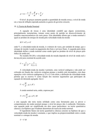 43
p m
y k
fe
= −
−
+ +
α
β
α
π
γ
α
O nível de preços aumenta quando a quantidade de moeda cresce, o nível de renda
cai, a taxa de inflação esperada aumenta os gastos do governo crescem.
10. A Teoria da Renda Nominal
A equação de trocas é uma identidade contábil que alguns economistas,
principalmente monetaristas, tomam como ponto de partida no desenvolvimento de
modelos macroeconômicos de curto prazo. Esta identidade afirma que a renda nominal é
igual ao produto do estoque de moeda pela velocidade-renda da moeda:
M V ≡ P y ≡ Y
onde V, a velocidade-renda da moeda, é o número de vezes, por unidade de tempo, que o
estoque de moeda é usado no pagamento dos bens e serviços finais. A segunda parte desta
identidade define a renda nominal como sendo igual ao produto do nível de preços pelo
índice de renda real.
No modelo IS-LM a velocidade-renda da moeda depende do nível de renda real e
da taxa de juros nominal de acordo com:
V
y
M P
y
L y r
= =
/ ( , )
A velocidade-renda da moeda é portanto, uma variável endógena e não pode ser
colocada em função das variáveis exógenas porque o modelo está incompleto, com duas
equações e três variáveis endógenas (y, P e r). Com efeito, a definição da velocidade-renda
permite que se escreva V como função dos mesmos argumentos que participam da
equação de demanda agregada. Isto é:
V
M
P
g t e
= ( , , , )π
A renda nominal seria, então, expressa por:
Y V
M
P
g t Me
= ( , , , )π
e esta equação não teria muita utilidade como uma ferramenta para se prever o
comportamento da renda nominal porque o nível de preços não é conhecido. Entretanto,
esta equação pode ser simplificada em dois casos particulares: na teoria quantitativa
clássica e na hipótese que Friedman denominou de teoria da renda nominal.
O ingrediente básico da teoria quantitativa clássica consiste na hipótese de que a
velocidade-renda da moeda é constante, o que implica na proporcionalidade entre a renda
nominal e o estoque de moeda.
Y = V M
 