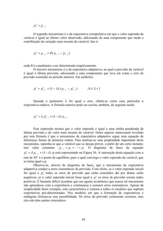45
p pt
e
t= −1
O segundo mecanismo é o da expectativa extrapolativa em que o valor esperado da
variável é igual ao último valor observado, adicionado de uma componente que mede a
contribuição da variação mais recente da variável. Isto é:
p p p pt
e
t t t= + −− − −1 1 2θ ( )
onde θ é o parâmetro a ser determinado empiricamente.
O terceiro mecanismo é o da expectativa adaptativa, no qual a previsão da variável
é igual à última previsão, adicionada a uma componente que leva em conta o erro de
previsão cometido no período anterior. Em símbolos:
p p p pt
e
t
e
t t
e
= + − − ≤ <− − −1 1 11 0 1( ) ( ) ,λ λ
Quando o parâmetro λ for igual a zero, obtém-se como caso particular a
expectativa estática. A fórmula anterior pode ser escrita, também, do seguinte modo:
p p pt
e
t
e
t= + −− −λ λ1 11( )
Esta expressão mostra que o valor esperado é igual a uma média ponderada da
última previsão e do valor mais recente da variável. Outro aspecto interessante revelado
por esta fórmula é que o mecanismo de expectativa adaptativa segue uma equação de
diferenças finitas de primeira ordem. Para analisar-se uma propriedade importante deste
mecanismo, suponha-se que a variável que se deseja prever, a partir de um certo instante,
tem valor constante : p p pt t− = = =1 L . O diagrama de fases da equação
p pt
e
t= + −−λ λ1 1( ) p está representado na Figura 36. A interseção desta equação com a
reta de 45° é o ponto de equilíbrio, para o qual converge o valor esperado da variável, que
se torna igual a p.
Observe-se, através do diagrama de fases, que o mecanismo de expectativa
adaptativa conduz a erros sistemáticos de previsão. Com efeito, se o valor esperado inicial
for igual a po
e
todos os erros de previsão que serão cometidos daí por diante serão
negativos; se o valor esperado inicial fosse igual a pe
1 os erros de previsão seriam todos
positivos. É bastante difícil acreditar que um agente econômico que usasse tal mecanismo
não aprendesse com a experiência e continuasse a cometer erros sistemáticos. Apesar da
simplicidade deste exemplo, esta característica é comum a todos os modelos que supõem
expectativas pré-determinadas. Nos modelos em que a formação de expectativas é
endógena elimina-se esta possibilidade. Os erros de previsão certamente ocorrem, mas
eles não têm caráter sistemático.
 