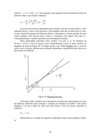 50
onde θ α γ= − + + +y k m f . Esta equação é uma equação linear de diferenças finitas de
primeira ordem, cuja solução é dada por:
p pt i
e
i
t
e
+ = +
+æ
è
ç
ö
ø
÷ −æ
è
ç
ö
ø
÷
θ
α
α β
β
θ
α
Uma das características importantes desse modelo é de que ele não fornece o valor
esperado inicial pt
e
para o nível de preços. Para qualquer valor que se arbitre para pt
e
tem-
se uma solução de equação de diferenças finitas. Colocando-se a mesma questão de outro
modo: qualquer valor previsto para o futuro é consistente com algum valor para pt
e
.
Consequentemente, o modelo apresenta uma infinidade de soluções.
Outra propriedade importante desse modelo é de que se pt
e
for diferente de
θ α θ α/ ( / )pt
e
= , o nível de preços cresce indefinidamente, como se pode verificar no
diagrama de fases da Figura 38. O modelo produz uma "bolha"(bubble) para o nível de
preços, pois os preços subiriam por combustão espontânea, simplesmente pelo fato de se
prever que eles subiriam.
p
e
t+1
Ε
φ =
___α+β
β
_θ
β
_θ
α
θ
α
_
φ45
o
p
e
t
p
e
t
Figura 38. Diagrama de Fases
A literatura sobre modelos com expectativas racionais tem apresentado uma série
de hipóteses adicionais para restringir o conjunto de soluções do modelo. Uma dessas
hipóteses é de que a partir de uma certa data futura o nível de preços esperado se
estabiliza:
p pt i
e
t i
e
+ + +=1
Substituindo-se a solução da equação de diferenças finitas nesta condição, obtém-
se:
 