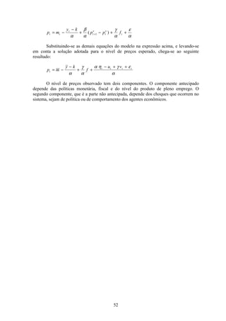 52
p m
y k
p p ft t
t
t
e
t
e
t= −
−
+ − + ++
α
β
α
γ
α
ε
α
( )1
Substituindo-se as demais equações do modelo na expressão acima, e levando-se
em conta a solução adotada para o nível de preços esperado, chega-se ao seguinte
resultado:
p m
y k
f
u v
t
t t t t
= −
−
+ +
− + +
α
γ
α
α η γ ε
α
O nível de preços observado tem dois componentes. O componente antecipado
depende das políticas monetária, fiscal e do nível do produto de pleno emprego. O
segundo componente, que é a parte não antecipada, depende dos choques que ocorrem no
sistema, sejam de política ou de comportamento dos agentes econômicos.
 
