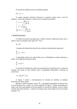58
O mercado de trabalho estará em equilíbrio quando:
nd = ns = n
As quatro equações anteriores fornecem os seguintes valores para o nível de
produto, o volume de emprego e o salário real na situação de equilíbrio:
y a
b c
n
b c
p c
b c
= +
−
− +
=
−
− +
− = +
−
− +
ì
í
ï
ï
ï
î
ï
ï
ï
β
β δ
β δ
ω
δ
β δ
( )
( )
1
1
1
2. Modelo Keynesiano
O modelo keynesiano pressupõe que o salário nominal é rígido para baixo, pois o
salário é maior ou quando muito igual a W . Isto é:
W W≥
A equação de demanda de mão-de-obra continua sendo dada pela expressão:
W
P
g N d
= ( )
A quantidade máxima de mão-de-obra que os trabalhadores estariam dispostos a
ofertar seria dada pela função de oferta:
W
P
h N s
= ( )
O mercado de trabalho não estaria necessariamente em equilíbrio pois o volume de
emprego seria igual ao valor mínimo entre as quantidades demandada e ofertada, de
acordo com:
{ }N min N Nd s
= ,
A Figura 7 mostra o funcionamento do mercado de trabalho na hipótese
keynesiana de salário rígido.
Quando o salário nominal é igual a W , a quantidade demandada de mão-de-obra,
ao nível de preços Po, é igual a No, como indicado na Figura 7. Nestas circunstâncias o
salário real está acima daquele nível que equilibra o mercado de trabalho. Como o salário
nominal não pode diminuir, o volume de emprego (No) ficará aquém do nível de pleno
emprego ( )N .
 