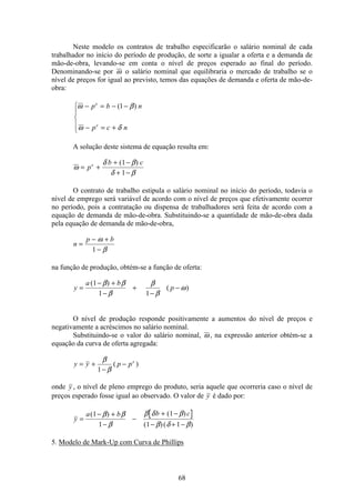 68
Neste modelo os contratos de trabalho especificarão o salário nominal de cada
trabalhador no início do período de produção, de sorte a igualar a oferta e a demanda de
mão-de-obra, levando-se em conta o nível de preços esperado ao final do período.
Denominando-se por ω o salário nominal que equilibraria o mercado de trabalho se o
nível de preços for igual ao previsto, temos das equações de demanda e oferta de mão-de-
obra:
ω β
ω δ
− = − −
− = +
ì
í
ï
î
ï
p b n
p c n
e
e
( )1
A solução deste sistema de equação resulta em:
ω
δ β
δ β
= +
+ −
+ −
p
b ce ( )1
1
O contrato de trabalho estipula o salário nominal no início do período, todavia o
nível de emprego será variável de acordo com o nível de preços que efetivamente ocorrer
no período, pois a contratação ou dispensa de trabalhadores será feita de acordo com a
equação de demanda de mão-de-obra. Substituindo-se a quantidade de mão-de-obra dada
pela equação de demanda de mão-de-obra,
n
p b
=
− +
−
ω
β1
na função de produção, obtém-se a função de oferta:
y
a b
p=
− +
−
+
−
−
( )
( )
1
1 1
β β
β
β
β
ω
O nível de produção responde positivamente a aumentos do nível de preços e
negativamente a acréscimos no salário nominal.
Substituindo-se o valor do salário nominal, ω , na expressão anterior obtém-se a
equação da curva de oferta agregada:
y y p pe
= +
−
−
β
β1
( )
onde y , o nível de pleno emprego do produto, seria aquele que ocorreria caso o nível de
preços esperado fosse igual ao observado. O valor de y é dado por:
y
a b b c
=
− +
−
−
+ −
− + −
( ) ( )
( )( )
1
1
1
1 1
β β
β
β δ β
β δ β
5. Modelo de Mark-Up com Curva de Phillips
 
