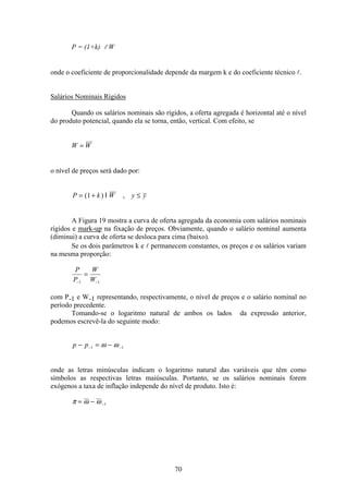 70
P = (1+k) l W
onde o coeficiente de proporcionalidade depende da margem k e do coeficiente técnico l.
Salários Nominais Rígidos
Quando os salários nominais são rígidos, a oferta agregada é horizontal até o nível
do produto potencial, quando ela se torna, então, vertical. Com efeito, se
W W=
o nível de preços será dado por:
P k W y y= + ≤( ) ,1 l
A Figura 19 mostra a curva de oferta agregada da economia com salários nominais
rígidos e mark-up na fixação de preços. Obviamente, quando o salário nominal aumenta
(diminui) a curva de oferta se desloca para cima (baixo).
Se os dois parâmetros k e l permanecem constantes, os preços e os salários variam
na mesma proporção:
P
P
W
W− −
=
1 1
com P-1 e W-1 representando, respectivamente, o nível de preços e o salário nominal no
período precedente.
Tomando-se o logaritmo natural de ambos os lados da expressão anterior,
podemos escrevê-la do seguinte modo:
p p− = −− −1 1ω ω
onde as letras minúsculas indicam o logaritmo natural das variáveis que têm como
símbolos as respectivas letras maiúsculas. Portanto, se os salários nominais forem
exógenos a taxa de inflação independe do nível de produto. Isto é:
π ω ω= − −1
 