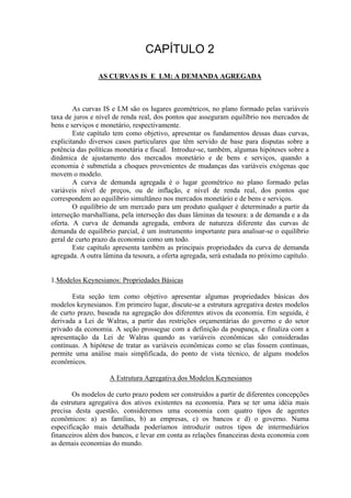 AS CURVAS IS E LM: A DEMANDA AGREGADA
As curvas IS e LM são os lugares geométricos, no plano formado pelas variáveis
taxa de juros e nível de renda real, dos pontos que asseguram equilíbrio nos mercados de
bens e serviços e monetário, respectivamente.
Este capítulo tem como objetivo, apresentar os fundamentos dessas duas curvas,
explicitando diversos casos particulares que têm servido de base para disputas sobre a
potência das políticas monetária e fiscal. Introduz-se, também, algumas hipóteses sobre a
dinâmica de ajustamento dos mercados monetário e de bens e serviços, quando a
economia é submetida a choques provenientes de mudanças das variáveis exógenas que
movem o modelo.
A curva de demanda agregada é o lugar geométrico no plano formado pelas
variáveis nível de preços, ou de inflação, e nível de renda real, dos pontos que
correspondem ao equilíbrio simultâneo nos mercados monetário e de bens e serviços.
O equilíbrio de um mercado para um produto qualquer é determinado a partir da
interseção marshalliana, pela interseção das duas lâminas da tesoura: a de demanda e a da
oferta. A curva de demanda agregada, embora de natureza diferente das curvas de
demanda de equilíbrio parcial, é um instrumento importante para analisar-se o equilíbrio
geral de curto prazo da economia como um todo.
Este capítulo apresenta também as principais propriedades da curva de demanda
agregada. A outra lâmina da tesoura, a oferta agregada, será estudada no próximo capítulo.
1.Modelos Keynesianos: Propriedades Básicas
Esta seção tem como objetivo apresentar algumas propriedades básicas dos
modelos keynesianos. Em primeiro lugar, discute-se a estrutura agregativa destes modelos
de curto prazo, baseada na agregação dos diferentes ativos da economia. Em seguida, é
derivada a Lei de Walras, a partir das restrições orçamentárias do governo e do setor
privado da economia. A seção prossegue com a definição da poupança, e finaliza com a
apresentação da Lei de Walras quando as variáveis econômicas são consideradas
contínuas. A hipótese de tratar as variáveis econômicas como se elas fossem contínuas,
permite uma análise mais simplificada, do ponto de vista técnico, de alguns modelos
econômicos.
A Estrutura Agregativa dos Modelos Keynesianos
Os modelos de curto prazo podem ser construídos a partir de diferentes concepções
da estrutura agregativa dos ativos existentes na economia. Para se ter uma idéia mais
precisa desta questão, consideremos uma economia com quatro tipos de agentes
econômicos: a) as famílias, b) as empresas, c) os bancos e d) o governo. Numa
especificação mais detalhada poderíamos introduzir outros tipos de intermediários
financeiros além dos bancos, e levar em conta as relações financeiras desta economia com
as demais economias do mundo.
 
