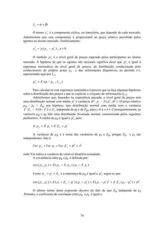74
y tt = +α β
O termo yi t
c
é a componente cíclica, ou transitória, que depende de cada mercado.
Admitiremos que esta componente é proporcional ao preço relativo percebido pelos
agentes no iésimo mercado. Analiticamente:
y p pi t
c
i t i t
e
= − >γ γ( ) , 0
O símbolo pi t
e
é o nível geral de preços esperado pelos participantes no iésimo
mercado. A hipótese de que os agentes são racionais significa dizer que pi t
e
é igual à
esperança matemática do nível geral de preços, da distribuição condicionada pelo
conhecimento do próprio preço pit e das informações disponíveis no período t-1,
representada aqui por It-1.
p E p p Ii t
e
t i t t= −( / , )1
Para calcular-se esta esperança matemática é preciso que se faça algumas hipóteses
sobre a distribuição dos preços e que se explicite o conjunto de informações It-1.
Admitiremos que, baseados na experiência passada, o nível geral de preços tem
uma distribuição normal com média pt
e
e variância σ σ2 2
: ~ ( , )p N pt t
e
. O preço relativo
pit - pt = Zit, por hipótese, tem distribuição normal com média zero e variância
τ τ2 2
0: ~ ( , );Z N e Zi t i t independe de pt e de Zjs, para j ≠i e s ≠ t. Consequentemente, as
variáveis pit e pt têm uma distribuição bivariada normal, caracterizada pelos seguintes
parâmetros. A média de pit é igual a pt
e
, pois:
E p E p E Z pi t t i t t
e
= + =
A variância de pit é a soma das variâncias de pt e Zit, porque Zit e pt são
independentes. Isto é:
Var p Var p Var Zi t t i t= + = +σ τ2 2
onde Var indica a variância da variável aleatória assinalada.
A covariância entre pit e pt é definida por:
cov( , ) ( ) ( )p p E p E p p E pi t t i t i t t t= − −
Como p p Zi t t i t= + e a esperança de pit é igual a pt
e
, segue-se que:
cov( , ) ( ) ( ) ( ) ( )p p E p Z p p p E p p E Z p pi t t t i t t
e
t t
e
t t
e
i t t t
e
= + − − = − + − =2 2
σ
O último termo desta expressão decorre do fato de que Zit independe de pt
.Portanto, o coeficiente de correlação entre pit e pt é igual a:
 