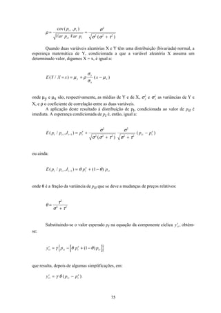 75
ρ
σ
σ σ τ
= =
+
cov( , )
( )
p p
Var p Var p
i t t
i t t
2
2 2 2
Quando duas variáveis aleatórias X e Y têm uma distribuição (bivariada) normal, a
esperança matemática de Y, condicionada a que a variável aleatória X assuma um
determinado valor, digamos X = x, é igual a:
E Y X x xy
y
x
x( / ) ( )= = + −µ ρ
σ
σ
µ
onde µy e µx são, respectivamente, as médias de Y e de X, σy
2
e σx
2
as variâncias de Y e
X, e ρ o coeficiente de correlação entre as duas variáveis.
A aplicação deste resultado à distribuição de pt, condicionada ao valor de pit é
imediata. A esperança condicionada de pt é, então, igual a:
E p p I p p pt i t t t
e
i t t
e
( / , )
( )
( )− = +
+ +
−1
2
2 2 2
2
2 2
σ
σ σ τ
σ
σ τ
ou ainda:
E p p I p pt i t t t
e
i t( / , ) ( )− = + −1 1θ θ
onde θ é a fração da variância de pit que se deve a mudanças de preços relativos:
θ
τ
σ τ
=
+
2
2 2
Substituindo-se o valor esperado pt na equação da componente cíclica yi t
c
, obtém-
se:
y p p pi t
c
i t t
e
i t= − + −γ θ θ( )1
que resulta, depois de algumas simplificações, em:
y p pi t
c
i t t
e
= −γ θ ( )
 