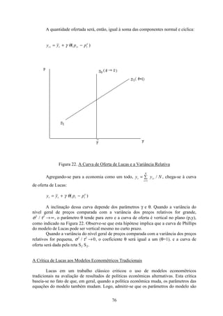 76
A quantidade ofertada será, então, igual à soma das componentes normal e cíclica:
y y p pi t t i t t
e
= + −γ θ( )
Figura 22. A Curva de Oferta de Lucas e a Variância Relativa
Agregando-se para a economia como um todo, y y Nt
i
N
i t= å
=1
/ , chega-se à curva
de oferta de Lucas:
y y p pt t t t
e
= + −γ θ( )
A inclinação dessa curva depende dos parâmetros γ e θ. Quando a variância do
nível geral de preços comparada com a variância dos preços relativos for grande,
σ τ2 2
/ →∞, o parâmetro θ tende para zero e a curva de oferta é vertical no plano (p,y),
como indicado na Figura 22. Observe-se que esta hipótese implica que a curva de Phillips
do modelo de Lucas pode ser vertical mesmo no curto prazo.
Quando a variância do nível geral de preços comparada com a variância dos preços
relativos for pequena, σ τ2 2
0/ → , o coeficiente θ será igual a um (θ=1). e a curva de
oferta será dada pela reta S1 S1.
A Crítica de Lucas aos Modelos Econométricos Tradicionais
Lucas em um trabalho clássico criticou o uso de modelos econométricos
tradicionais na avaliação de resultados de políticas econômicas alternativas. Esta crítica
baseia-se no fato de que, em geral, quando a política econômica muda, os parâmetros das
equações do modelo também mudam. Logo, admitir-se que os parâmetros do modelo são
 