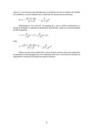 81
onde ρe
é a taxa de juros real esperada, pois no momento em que os contratos de trabalho
são celebrados, a taxa de inflação não é conhecida. Do sistema acima resulta que:
ω
δ β
δ β
δ
δ β
ρ= +
+ −
+ −
−
+ −
p
b ce e( )1
1 1
Substituindo-se este valor de na equação de y que se obtém combinando-se a
função de produção e a equação de demanda de mão-de-obra, chega-se à seguinte equação
de oferta agregada:
y y p pe e
= +
−
− −
−
−
β
β
β
β
ρ ρ
1 1
( ) ( )
onde:
y
a b c e
=
+ − + −
+ −
−
+ −
( ) ( )δ β β
δ β
β
δ β
ρ
1
1 1
Observe-se que neste modelo não é a taxa de juros real que entra como argumento
na equação de oferta agregada, mas sim a diferença entre ela e a taxa de juros real que era
antecipada no momento da fixação dos salários nominais.
 
