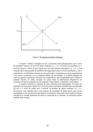 84
Figura 2. Economia em Pleno Emprego
A Figura 3 ilustra a situação em que a economia está superaquecida, com o nível
de produção superior ao nível de pleno emprego ( )y yo > . No ponto de equilíbrio E, o
nível de preços é maior do que aquele que era previamente antecipado ( )p po
e
> . Esta
situação não é uma posição de equilíbrio de longo prazo, pois o nível de produção yo não é
sustentável e os indivíduos erraram nas suas previsões. A pergunta que surge naturalmente
é de como a economia vai se comportar diante de tal situação. A resposta depende de
como os agentes econômicos formam suas expectativas, seja extrapolando para o futuro o
passado recente, ou então, levando em conta todas as informações disponíveis no
momento em que as expectativas são formadas. Mais adiante, voltaremos a este tópico.
A Figura 4 descreve a situação de uma economia com desemprego. No ponto de
equilíbrio de curto prazo (ponto E), o nível de preços está abaixo daquele que era esperado
(po<pe) e o nível de renda real é inferior ao produto de pleno emprego ( )y yo < .
Novamente, esta situação não é uma posição de equilíbrio de longo prazo, pois existe
desemprego e erro de previsão dos agentes econômicos. Para tratar este assunto é preciso
introduzir no modelo hipóteses de como as expectativas se formam. As próximas seções
tratarão deste assunto.
 