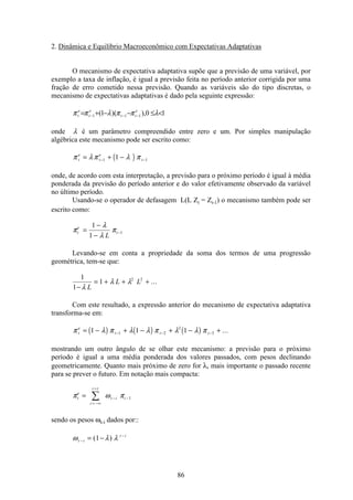 86
2. Dinâmica e Equilíbrio Macroeconômico com Expectativas Adaptativas
O mecanismo de expectativa adaptativa supõe que a previsão de uma variável, por
exemplo a taxa de inflação, é igual a previsão feita no período anterior corrigida por uma
fração de erro cometido nessa previsão. Quando as variáveis são do tipo discretas, o
mecanismo de expectativas adaptativas é dado pela seguinte expressão:
10),)(1( 111 <≤−−+= −−− λππλππ e
tt
e
t
e
t
onde λ é um parâmetro compreendido entre zero e um. Por simples manipulação
algébrica este mecanismo pode ser escrito como:
( )π λπ λ πt
e
t
e
t= + −− −1 11
onde, de acordo com esta interpretação, a previsão para o próximo período é igual à média
ponderada da previsão do período anterior e do valor efetivamente observado da variável
no último período.
Usando-se o operador de defasagem L(L Zt = Zt-1) o mecanismo também pode ser
escrito como:
π
λ
λ
πt
e
t
L
=
−
−
−
1
1
1
Levando-se em conta a propriedade da soma dos termos de uma progressão
geométrica, tem-se que:
1
1
1 2 2
−
= + + +
λ
λ λ
L
L L ...
Com este resultado, a expressão anterior do mecanismo de expectativa adaptativa
transforma-se em:
( ) ( ) ( )π λ π λ λ π λ λ πt
e
t t t= − + − + − +− − −1 1 11 2
2
3 ...
mostrando um outro ângulo de se olhar este mecanismo: a previsão para o próximo
período é igual a uma média ponderada dos valores passados, com pesos declinando
geometricamente. Quanto mais próximo de zero for λ, mais importante o passado recente
para se prever o futuro. Em notação mais compacta:
π ω πt
e
i
i t
t i i=
= −∞
=
− −å 1
sendo os pesos ωt-i dados por::
ω λ λt i
t i
−
−
= −( )1
 