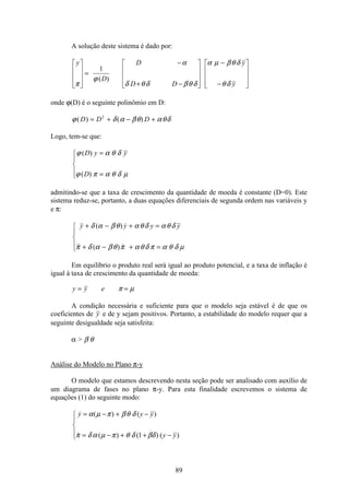 89
A solução deste sistema é dado por:
y
D
D
D D
y
yπ
ϕ
α
δ θ δ βθ δ
α µ βθ δ
θ δ
é
ë
ê
ê
ê
ù
û
ú
ú
ú
=
−
+ −
é
ë
ê
ê
ê
ù
û
ú
ú
ú
−
−
é
ë
ê
ê
ê
ù
û
ú
ú
ú
1
( )
onde ϕ(D) é o seguinte polinômio em D:
ϕ δ α βθ αθδ( ) ( )D D D= + − +2
Logo, tem-se que:
ϕ α θ δ
ϕ π α θ δ µ
( )
( )
D y y
D
=
=
ì
í
ï
î
ï
admitindo-se que a taxa de crescimento da quantidade de moeda é constante (D=0). Este
sistema reduz-se, portanto, a duas equações diferenciais de segunda ordem nas variáveis y
e π:
 ( ) 
 ( ) 
y y y y+ − + =
+ − + =
ì
í
ï
î
ï
δ α βθ αθ δ αθ δ
π δ α βθ π αθ δ π α θ δ µ
Em equilíbrio o produto real será igual ao produto potencial, e a taxa de inflação é
igual à taxa de crescimento da quantidade de moeda:
y y e= =π µ
A condição necessária e suficiente para que o modelo seja estável é de que os
coeficientes de y e de y sejam positivos. Portanto, a estabilidade do modelo requer que a
seguinte desigualdade seja satisfeita:
α  β θ
Análise do Modelo no Plano π-y
O modelo que estamos descrevendo nesta seção pode ser analisado com auxílio de
um diagrama de fases no plano π-y. Para esta finalidade escrevemos o sistema de
equações (1) do seguinte modo:
 ( ) ( )
 ( ) ( ) ( )
y y y
y y
= − + −
= − + + −
ì
í
ï
î
ï
α µ π βθ δ
π δ α µ π θ δ βδ1
 