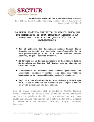 Sectur. Avenida Presidente Masaryk 172, colonia Bosques de Chapultepec, alcaldía Miguel
Hidalgo, C.P. 11580. Tel. 30026300
Dirección General de Comunicación Social
Los Cabos, Baja California Sur, sábado 08 de junio 2019
Comunicado 82 /2019
LA NUEVA POLÍTICA TURÍSTICA DE MÉXICO BUSCA QUE
LOS BENEFICIOS DE ESTA INDUSTRIA LLEGUEN A LA
POBLACIÓN LOCAL Y NO SE QUEDEN SÓLO EN LA
MACROECONOMÍA
 Con el gobierno del Presidente Andrés Manuel López
Obrador se inició una profunda transformación de la
vida pública del país, afirmó el secretario de Turismo
federal, Miguel Torruco Marqués.
 El titular de la Sectur participó en la primera Cumbre
de Alcaldes de América del Norte, que se efectúa en
Cabo San Lucas.
 “Concebimos el turismo como fuente generadora de
inversión, divisas y empleo, así como una valiosa
herramienta de reconciliación social”, sostuvo.
 Explicó a los alcaldes de Estados Unidos y Canadá que
el 67.6 por ciento de los turistas que llegan a México
en avión provienen de sus países.
Con el nuevo gobierno del presidente Andrés Manuel
López Obrador se inició una profunda transformación
de la vida pública de México, en donde las acciones
institucionales mostrarán un rostro diferente, afirmó
el secretario de Turismo federal, Miguel Torruco
Marqués.
 