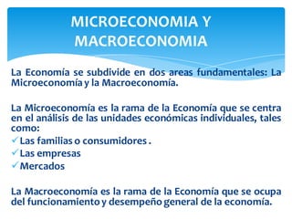 La Economía se subdivide en dos areas fundamentales: La
Microeconomíay la Macroeconomía.
La Microeconomía es la rama de la Economía que se centra
en el análisis de las unidades económicas individuales, tales
como:
✓Las familias o consumidores .
✓Las empresas
✓Mercados
La Macroeconomía es la rama de la Economía que se ocupa
del funcionamientoy desempeño general de la economía.
MICROECONOMIA Y
MACROECONOMIA
 