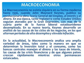 La Macroeconomía no existía siquiera en su forma moderna
hasta 1936, cuando John Maynard Keynes, publico su
revolucionaria obra Teoría General del Empleo, el interés y el
dinero. En esa época, tanto Inglaterra como Estados Unidos
seguían atorados por la Gran Depresión, con mas de la
cuarta parte de la fuerza laboral estadounidense
desempleada. En su nueva teoría, Keynes desarrollo un
análisis de las causas de los ciclos de los negocios, en los que
alternanperiodos de alto desempleoy elevada inflación.
En la actualidad, la Macroeconomía analiza una amplia
variedad de áreas, tales como la manera en que se
determinan la inversión total y el consumo, como los
bancos centrales manejan el dinero y las tasas de interés,
las causas de las crisis financieras y de que algunos países
crezcan rápidamente mientras otros permanecen
estancados.
MACROECONOMIA
 