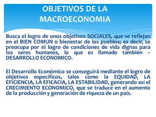Busca el logro de unos objetivos SOCIALES, que se reflejan
en el BIEN COMUN o bienestar de los pueblos; es decir, se
preocupa por el logro de condiciones de vida dignas para
los seres humanos, lo que es llamado también –
DESARROLLO ECONOMICO.
El Desarrollo Económico se conseguirá mediante el logro de
objetivos específicos, tales como la EQUIDAD, LA
EFICIENCIA, LA EFICACIA, LA ESTABILIDAD, generando así el
CRECIMIENTO ECONOMICO, que se traduce en el aumento
de la produccióny generación de riqueza de un país.
OBJETIVOS DE LA
MACROECONOMIA
 