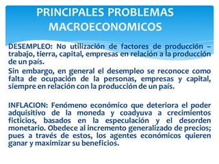 DESEMPLEO: No utilización de factores de producción –
trabajo, tierra, capital, empresas en relación a la producción
de un país.
Sin embargo, en general el desempleo se reconoce como
falta de ocupación de la personas, empresas y capital,
siempre en relación con la producciónde un país.
INFLACION: Fenómeno económico que deteriora el poder
adquisitivo de la moneda y coadyuva a crecimientos
ficticios, basados en la especulación y el desorden
monetario. Obedece al incremento generalizado de precios;
pues a través de estos, los agentes económicos quieren
ganar y maximizar su beneficios.
PRINCIPALES PROBLEMAS
MACROECONOMICOS
 
