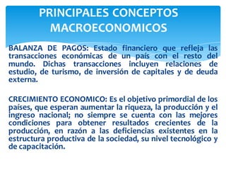BALANZA DE PAGOS: Estado financiero que refleja las
transacciones económicas de un país con el resto del
mundo. Dichas transacciones incluyen relaciones de
estudio, de turismo, de inversión de capitales y de deuda
externa.
CRECIMIENTO ECONOMICO: Es el objetivo primordial de los
países, que esperan aumentar la riqueza, la producción y el
ingreso nacional; no siempre se cuenta con las mejores
condiciones para obtener resultados crecientes de la
producción, en razón a las deficiencias existentes en la
estructura productiva de la sociedad, su nivel tecnológico y
de capacitación.
PRINCIPALES CONCEPTOS
MACROECONOMICOS
 