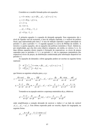 97
Considere-se o modelo formado pelas seis equações:
y k m p p p f
y y p p u
f f n
m m
p E p I
p E p I
t t t t t
e
t
e
t t
t t t
e
t
t t
t t
t t
e
t t
t
e
t t
= + − + − + +
= + − +
= +
= +
=
=
− +
− + + −
−
α β γ ε
δ
υ
( ) ( )
( )
( / )
( / )
1 1
1 1 1 1
1
A primeira equação é a equação de demanda agregada. Seus argumentos são o
nível de liquidez real da economia, a taxa de inflação esperada, e a variável de política
fiscal, aqui representada pela letra f. A taxa de inflação esperada é aquela antecipada no
período t-1, para o período t+1. A segunda equação é a curva de Phillips do modelo. A
terceira e a quarta equações, são as equações das políticas monetária e fiscal. Admite-se,
por simplicidade, que elas têm como objetivo atingirem, em média, os valores f e m. As
duas últimas equações dizem respeito à formação de expectativas: os níveis de preços
esperados para os períodos t+1 e t, no período t-1, são as esperanças matemáticas dos
respectivos níveis de preços, da distribuição condicionada pela informação disponível no
período t-1.
As equações de demanda e oferta agregadas podem ser escritas na seguinte forma
matricial:
1
1
1 1
α
δ
α β γ ε
δ−
é
ë
ê
ù
û
ú
é
ë
ê
ù
û
ú =
+ + − + +
− +
é
ë
ê
ù
û
ú
− +
y
p
k m p p f
y p u
t
t
t t t
e
t
e
t t
t
e
t
( )
que fornece as seguintes soluções para yt e pt:
y
k y
m p p p
p
k y
m p p f p
u
t t t t
e
t
e t t
t
e
t t t t
e
t
e
t t
e t t
=
+
+
+
+
+
+
− +
+
+
+
+
−
+
=
−
+
+
+
+
+
− +
+
+
+
+
−
+
− +
− +
δ α
α δ
δ α
α δ
δ β
α δ
δγ
α δ
δε α µ
α δ
αδ
α δ
α δ
δ α
α δ
β
α δ
γ
α δ
δ
α δ
ε
α δ
( )
( )
1 1
1 1
Tomando-se na equação anterior a esperança matemática de pt, obtém-se:
p
k y
m p p f pt
e
t
e
t
e
t
e
=
−
+
+
+
+
+
− +
+
+
+
+
α β
α
α β
β
α
γ
α β
δ
α β
( )1
onde simplificamos a notação deixando de escrever o índice t-1 ao lado da variável
p p pt
e
t t
e
t
e
+ − + +=1 1 1 1( ) . Esta última expressão pode ser rescrita, depois de reagrupada, na
seguinte forma:
p p
k y m y f
t
e
t
e
+ =
+
−
− + +
1
α β
β
α
β
 