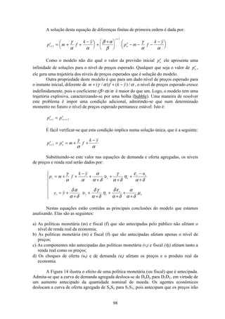 98
A solução desta equação de diferenças finitas de primeira ordem é dada por:
p m f
k y
p m f
k y
t
e
t
o
e
+
+
= + +
−æ
è
ç
ö
ø
÷ +
+æ
è
ç
ö
ø
÷ − − −
−æ
è
ç
ö
ø
÷1
1
γ
α α
β α
β
γ
α α
Como o modelo não diz qual o valor da previsão inicial po
e
ele apresenta uma
infinidade de soluções para o nível de preços esperado. Qualquer que seja o valor de po
e
,
ele gera uma trajetória dos níveis de preços esperados que é solução do modelo.
Outra propriedade deste modelo é que para um dado nível de preços esperado para
o instante inicial, diferente de m f k y+ + −( / ) ( ) /γ α α , o nível de preços esperado cresce
indefinidamente, pois o coeficiente (β+α)/α é maior do que um. Logo, o modelo tem uma
trajetória explosiva, caracterizando-se por uma bolha (bubble). Uma maneira de resolver
este problema é impor uma condição adicional, admitindo-se que num determinado
momento no futuro o nível de preços esperado permanece estável. Isto é:
p pt i
e
t i
e
+ + += 1
É fácil verificar-se que esta condição implica numa solução única, que é a seguinte:
p p m f
k y
t
e
o
e
+ = = + +
−
1
γ
α α
Substituindo-se este valor nas equações de demanda e oferta agregadas, os níveis
de preços e renda real serão dados por:
p m f
k y u
y y
t t t
t t
t t t
t
t
= + +
−
+
+
+
+
+
−
+
= +
+
+
+
+
+
+
+
ì
í
ï
ï
î
ï
ï
γ
α α
α
α δ
υ
γ
α δ
η
ε
α δ
δ α
α δ
υ
δ γ
α δ
η
δ ε
α δ
α
α δ
µ
Nestas equações estão contidas as principais conclusões do modelo que estamos
analisando. Elas são as seguintes:
a) As políticas monetária (m) e fiscal (f) que são antecipadas pelo público não afetam o
nível de renda real da economia;
b) As políticas monetária (m) e fiscal (f) que são antecipadas afetam apenas o nível de
preços;
c) As componentes não antecipadas das políticas monetária (vt) e fiscal (ηt) afetam tanto a
renda real como os preços;
d) Os choques de oferta (ut) e de demanda (εt) afetam os preços e o produto real da
economia.
A Figura 14 ilustra o efeito de uma política monetária (ou fiscal) que é antecipada.
Admita-se que a curva de demanda agregada desloca-se de DoDo para D1D1, em virtude de
um aumento antecipado da quantidade nominal de moeda. Os agentes econômicos
deslocam a curva de oferta agregada de SoSo para S1S1, pois antecipam que os preços irão
 