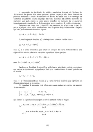 103
A proposição de ineficácia da política econômica depende da hipótese de
flexibilidade dos preços. Em outras palavras, quando os preços não forem flexíveis as
políticas monetária e fiscal influenciarão os níveis de renda real e de emprego da
economia. a rigidez no sistema de preços deve-se à existência de contratos explícitos ou
implícitos que, pelo menos no curto prazo, impedem os mercados de se ajustarem
instantaneamente, quando eles se defrontam com novas condições de política econômica.
Admita-se que existe uma certa rigidez na economia, de tal sorte que o nível de
preços seja igual a uma média ponderada do nível de preços do período anterior e daquele
que seria praticado se não houvesse rigidez:
p p pt t t
d
= + −  −φ φ φ1 1 0 1( ) ,
O nível de preços desejado pt
d
é dado por uma curva de Phillips. Isto é:
p p y y ut
d
t
e
t t= + − +δ ( ) *
onde ut
*
é o termo estocástico que reflete os choques de oferta. Substituindo-se esta
expressão na anterior, obtém-se a seguinte equação de oferta agregada.
p p p y y ut t t
e
t t= + − + − +−φ φ θ1 1( ) ( )
onde θ φ δ= −( )1 e u ut t= −( ) *
1 φ
Conforme a finalidade de simplificar a álgebra na solução do modelo, suponha-se
que a equação de demanda agregada seja dada pela versão clássica da teoria quantitativa
da moeda:
y m v pt t t t= + − + ε
onde v é a velocidade-renda da moeda, e εt é uma variável aleatória que representa os
choques de demanda na economia.
As equações de demanda e de oferta agregadas podem ser escritas na seguinte
forma matricial:
1 1
0 1 11−
é
ë
ê
ù
û
ú
é
ë
ê
ù
û
ú =
+ +
+ − − +
é
ë
ê
ù
û
ú
−
y
p
m v
p p y u
t
t
t t
t t
e
t
ε
φ φ θ( )
que fornece as seguintes soluções para os níveis de renda real e de preços:
y
m v p p p y u
p
m v p p y u
t
t t t t t
e
t
t
t t t t
e
t
=
+ + − − − − − + −
+
=
+ + + + − − +
+
− −
−
ε φ φ φ θ
θ
θ θ θ ε φ φ θ
θ
1 1
1
1 1
1
1
1
( ) ( )
( )
 