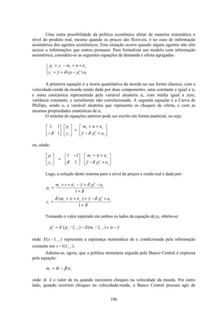 106
Uma outra possibilidade da política econômica afetar de maneira sistemática o
nível do produto real, mesmo quando os preços são flexíveis, é no caso de informação
assimétrica dos agentes econômicos. Esta situação ocorre quando alguns agentes não têm
acesso a informações que outros possuem. Para formalizar um modelo com informação
assimétrica, considere-se as seguintes equações de demanda e oferta agregadas:
p y m
y y p p u
t t t t
t t
e
t
= − + +
= + −
ì
í
î
υ ε
δ ( )
A primeira equação é a teoria quantitativa da moeda na sua forma clássica, com a
velocidade-renda da moeda sendo dada por duas componentes, uma constante e igual a υ,
e outra estocástica representada pela variável aleatória εt, com média igual a zero,
variância constante, e serialmente não correlacionada. A segunda equação é a Curva de
Phillips, sendo ut a variável aleatória que representa os choques de oferta, e com as
mesmas propriedades estatísticas de εt.
O sistema de equações anterior pode ser escrito em forma matricial, ou seja:
1 1
1−
é
ë
ê
ù
û
ú
é
ë
ê
ù
û
ú =
+ +
− +
é
ë
ê
ù
û
úδ
υ ε
δ
p
y
m
y p u
t
t
t t
t
e
t
ou, ainda:
p
y
m
y p u
t
t
t t
t
e
t
é
ë
ê
ù
û
ú =
−é
ë
ê
ù
û
ú
+ +
− +
é
ë
ê
ù
û
ú
1 1
1δ
υ ε
δ
Logo, a solução deste sistema para o nível de preços e renda real é dada por:
p
m v y p u
y
m y p u
t
t t t
e
t
t
t t t
e
t
=
+ + − + −
+
=
+ + + − +
+
ε δ
δ
δ υ ε δ
δ
1
1
( )
Tomando o valor esperado em ambos os lados da equação de pt, obtém-se:
p E p I E m I yt
e
t t t t= − + −− −( / ) ( / )1 1 υ
onde E x It( / )−1 representa a esperança matemática de x condicionada pela informação
existente em t It− −1 1( ) .
Admita-se, agora, que a política monetária seguida pelo Banco Central é expressa
pela equação:
m mt t= − β ε
onde m é o valor de mt quando inexistem choques na velocidade da moeda. Por outro
lado, quando ocorrem choques na velocidade-renda, o Banco Central procura agir de
 