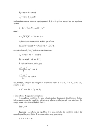 4
λ1 = r (cos θ + i senθ)
λ2 = r (cos θ - i senθ)
lembrando-se que os números complexos α + βi, i2 = -1, podem ser escritos nas seguintes
formas:
α+ βi = r (cos θ + i senθ) = r eiθ
onde:
r e r= + =α β θ α2 2
cos /
Aplicando-se o teorema de Moivre que afirma
[ r (cos θ + i senθ) ]n = rn (cos nθ + i sen nθ)
as expressões de λ1
t e λ2
t podem ser escritas como:
λ1
t = rt (cos θ t + i sen θ t)
λ2
t = rt (cos θ t - i sen θ t )
É fácil verificar-se, então, que
λ λ
θ1 2
2
t t
t
r t
+
= cos
λ λ
θ1 2
2
t t
t
i
r sen t
−
=
são, também, soluções da equação de diferenças finitas xt + a xt-1 + b xt-2 = 0. Daí,
conclui-se que
rt (C1 cos θ t + C2 sen θ t)
é uma solução da equação homogênea:
A solução de equilíbrio x é uma solução estável da equação de diferenças finitas,
independentemente das condições iniciais, se a solução geral convergir com o decorrer do
tempo para o valor de equilíbrio x , isto é:
lim
t
tx x
→ ∞
=
Teorema - A solução de equilíbrio x é uma solução de equilíbrio estável da
equação de diferenças finitas de segunda ordem se, e somente se:
1 + a + b  0
 