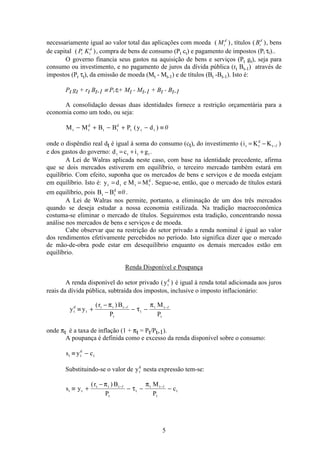 5
necessariamente igual ao valor total das aplicações com moeda ( )Mt
d
, títulos ( )Bt
d
, bens
de capital ( )P Kt t
d
, compra de bens de consumo (Pt ct) e pagamento de impostos (Pt τt)..
O governo financia seus gastos na aquisição de bens e serviços (Pt gt), seja para
consumo ou investimento, e no pagamento de juros da dívida pública (rt Bt-1) através de
impostos (Pt τt), da emissão de moeda (Mt - Mt-1) e de títulos (Bt -Bt-1). Isto é:
Pt gt + rt Bt-1 ≡ Ptτt+ Mt - Mt-1 + Bt - Bt-1
A consolidação dessas duas identidades fornece a restrição orçamentária para a
economia como um todo, ou seja:
M M B B P y dt t
d
t t
d
t t t− + − + − ≡( ) 0
onde o dispêndio real dt é igual à soma do consumo (ct), do investimento ( )i K Kt t
d
t= − −1
e dos gastos do governo: d c i gt t t t= + + .
A Lei de Walras aplicada neste caso, com base na identidade precedente, afirma
que se dois mercados estiverem em equilíbrio, o terceiro mercado também estará em
equilíbrio. Com efeito, suponha que os mercados de bens e serviços e de moeda estejam
em equilíbrio. Isto é: y d e M Mt t t t
d
= = . Segue-se, então, que o mercado de títulos estará
em equilíbrio, pois B Bt t
d
− ≡0 .
A Lei de Walras nos permite, portanto, a eliminação de um dos três mercados
quando se deseja estudar a nossa economia estilizada. Na tradição macroeconômica
costuma-se eliminar o mercado de títulos. Seguiremos esta tradição, concentrando nossa
análise nos mercados de bens e serviços e de moeda.
Cabe observar que na restrição do setor privado a renda nominal é igual ao valor
dos rendimentos efetivamente percebidos no período. Isto significa dizer que o mercado
de mão-de-obra pode estar em desequilíbrio enquanto os demais mercados estão em
equilíbrio.
Renda Disponível e Poupança
A renda disponível do setor privado ( )yt
d
é igual à renda total adicionada aos juros
reais da dívida pública, subtraída dos impostos, inclusive o imposto inflacionário:
y y
r B
P
M
P
t
d
t
t t t
t
t
t t
t
≡ +
−
− −− −( )π
τ
π1 1
onde πt é a taxa de inflação (1 + πt = Pt/Pt-1).
A poupança é definida como e excesso da renda disponível sobre o consumo:
s y ct t
d
t≡ −
Substituindo-se o valor de yt
d
nesta expressão tem-se:
s y
r B
P
M
P
ct t
t t t
t
t
t t
t
t≡ +
−
− − −− −( )π
τ
π1 1
 