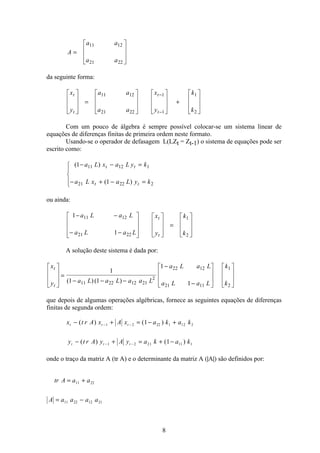 8
A
a a
a a
=
é
ë
ê
ê
ù
û
ú
ú
11 12
21 22
da seguinte forma:
x
y
a a
a a
x
y
k
k
t
t
t
t
é
ë
ê
ê
ù
û
ú
ú
=
é
ë
ê
ê
ù
û
ú
ú
é
ë
ê
ê
ù
û
ú
ú
+
é
ë
ê
ê
ù
û
ú
ú
−
−
11 12
21 22
1
1
1
2
Com um pouco de álgebra é sempre possível colocar-se um sistema linear de
equações de diferenças finitas de primeira ordem neste formato.
Usando-se o operador de defasagem L(LZt = Zt-1) o sistema de equações pode ser
escrito como:
( )
( )
1
1
11 12 1
21 22 2
− − =
− + − =
ì
í
ï
î
ï
a L x a L y k
a L x a L y k
t t
t t
ou ainda:
1
1
11 12
21 22
1
2
− −
− −
é
ë
ê
ê
ê
ù
û
ú
ú
ú
é
ë
ê
ê
ù
û
ú
ú
=
é
ë
ê
ê
ù
û
ú
ú
a L a L
a L a L
x
y
k
k
t
t
A solução deste sistema é dada por:
x
y a L a L a a L
a L a L
a L a L
k
k
t
t
é
ë
ê
ê
ù
û
ú
ú
=
− − −
−
−
é
ë
ê
ê
ù
û
ú
ú
é
ë
ê
ê
ù
û
ú
ú
1
1 1
1
111 22 12 21
2
22 12
21 11
1
2
( )( )
que depois de algumas operações algébricas, fornece as seguintes equações de diferenças
finitas de segunda ordem:
x t r A x A x a k a k
y t r A y A y a k a k
t t t
t t t
− + = − +
− + = + −
− −
− −
( ) ( )
( ) ( )
1 2 22 1 12 2
1 2 21 11 1
1
1
onde o traço da matriz A (tr A) e o determinante da matriz A (|A|) são definidos por:
tr A a a
A a a a a
= +
= −
11 22
11 22 12 21
 
