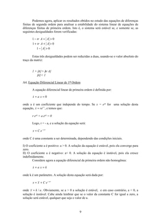 9
Podemos agora, aplicar os resultados obtidos no estudo das equações de diferenças
finitas de segunda ordem para analisar a estabilidade do sistema linear de equações de
diferenças finitas de primeira ordem. Isto é, o sistema será estável se, e somente se, as
seguintes desigualdades forem verificadas:
1 0
1 0
1 0
− + 
+ + 
− 
tr A A
tr A A
A
Estas três desigualdades podem ser reduzidas a duas, usando-se o valor absoluto do
traço da matriz:
1 + |A|  |tr A|
|A|  1
A4. Equação Diferencial Linear de 1a Ordem
A equação diferencial linear de primeira ordem é definida por:
x a x+ = 0
onde a é um coeficiente que independe do tempo. Se x = ert for uma solução desta
equação, x rer t
= , e temos que:
r ert + a ert = 0
Logo, r = - a, e a solução da equação será:
x C e a t
= −
onde C é uma constante a ser determinada, dependendo das condições iniciais.
I) O coeficiente a é positivo: a  0. A solução da equação é estável, pois ela converge para
zero.
II) O coeficiente a é negativo: a 0. A solução da equação é instável, pois ela cresce
indefinidamente.
Considere agora a equação diferencial da primeira ordem não homogênea:
x a x k+ =
onde k é um parâmetro. A solução desta equação será dada por:
x x C e a t
= + −
onde x k a= / . Obviamente, se a  0 a solução é estável, e em caso contrário, a  0, a
solução é instável. Cabe ainda lembrar que se o valor da constante C for igual a zero, a
solução será estável, qualquer que seja o valor de a.
 